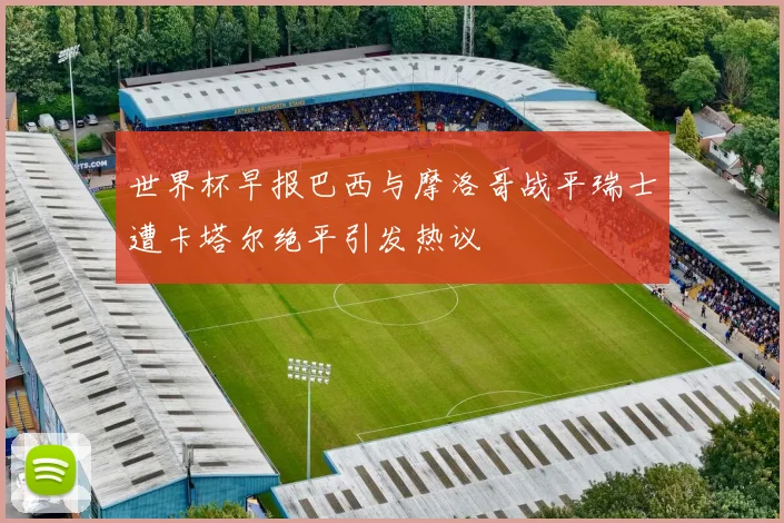 世界杯早报巴西与摩洛哥战平瑞士遭卡塔尔绝平引发热议