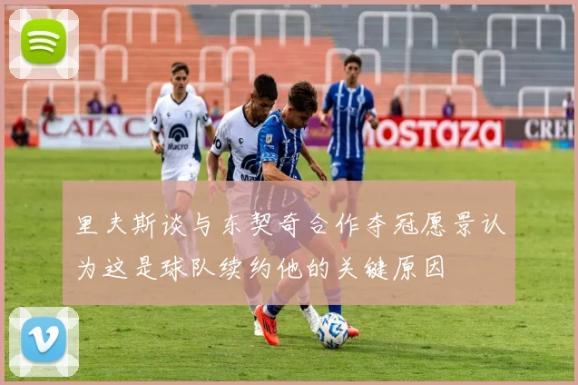 里夫斯谈与东契奇合作夺冠愿景认为这是球队续约他的关键原因
