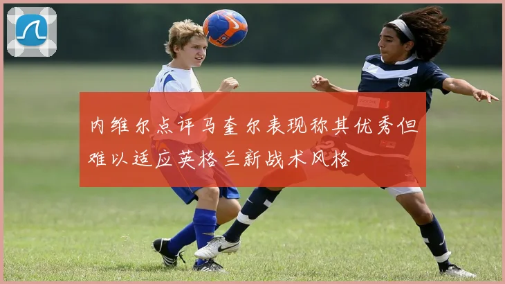内维尔点评马奎尔表现称其优秀但难以适应英格兰新战术风格