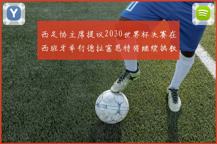 西足协主席提议2030世界杯决赛在西班牙举行德拉富恩特将继续执教国家队