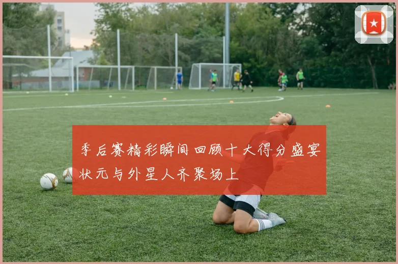 季后赛精彩瞬间回顾十大得分盛宴状元与外星人齐聚场上