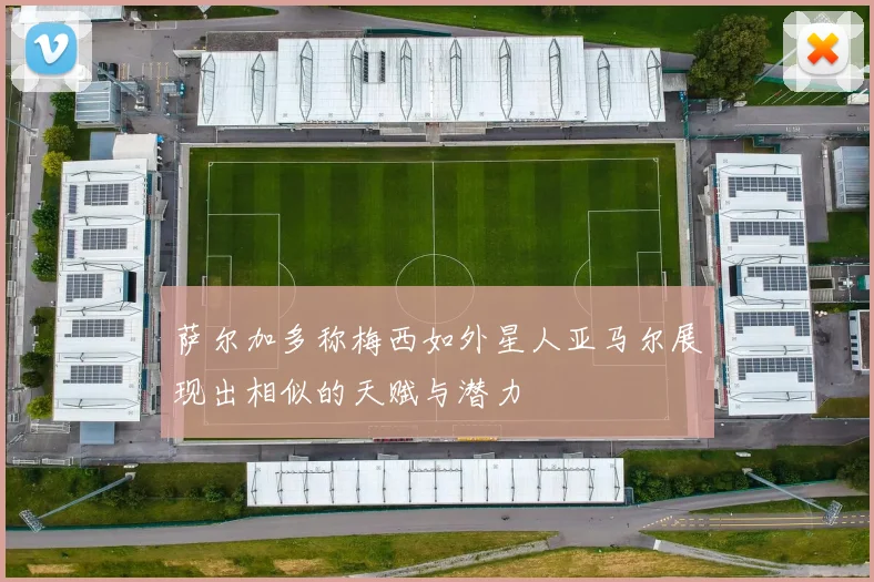 萨尔加多称梅西如外星人亚马尔展现出相似的天赋与潜力