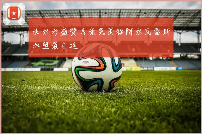 法尔考盛赞马竞氛围称阿尔瓦雷斯加盟最合适
