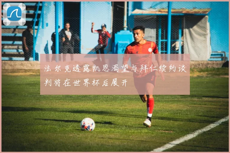 法尔克透露凯恩渴望与拜仁续约谈判将在世界杯后展开