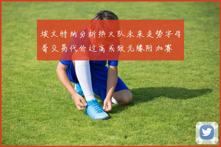 埃文特纳分析热火队未来走势字母哥交易代价过高或致无缘附加赛
