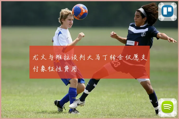 尤文与维拉谈判大马丁转会仅愿支付象征性费用