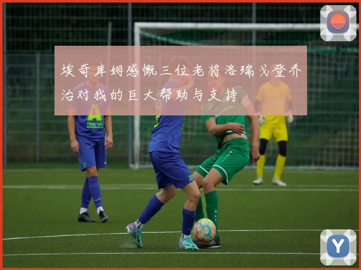 埃奇库姆感慨三位老将洛瑞戈登乔治对我的巨大帮助与支持