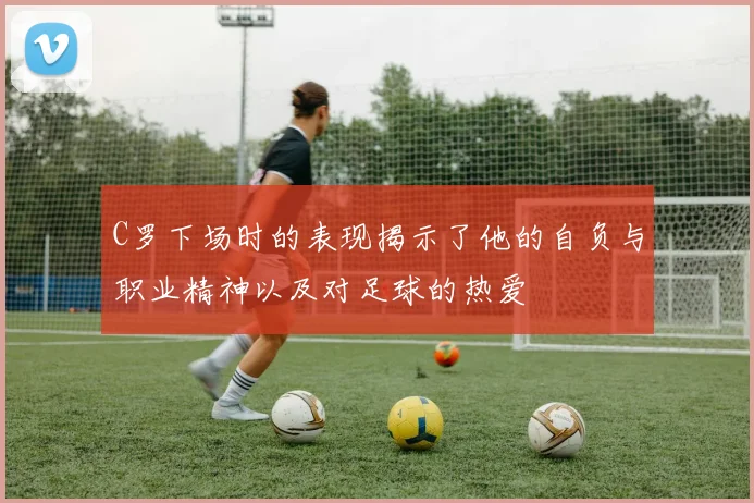 C罗下场时的表现揭示了他的自负与职业精神以及对足球的热爱