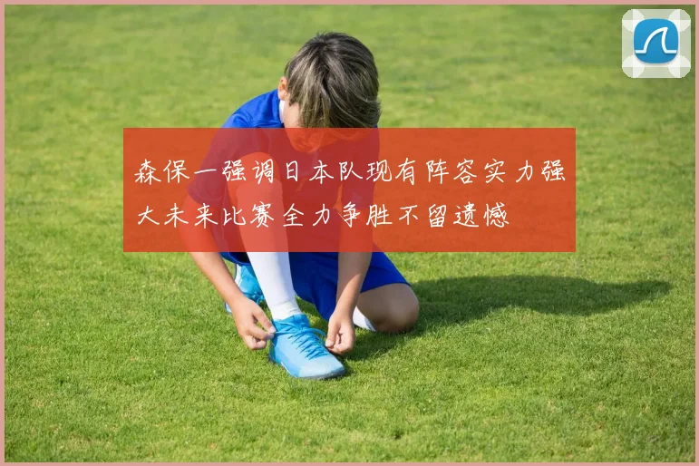 森保一强调日本队现有阵容实力强大未来比赛全力争胜不留遗憾