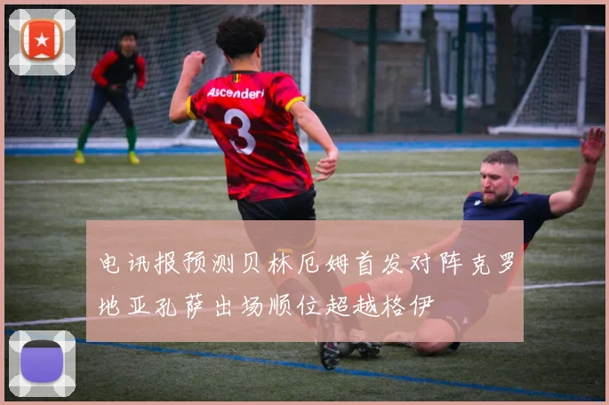 电讯报预测贝林厄姆首发对阵克罗地亚孔萨出场顺位超越格伊