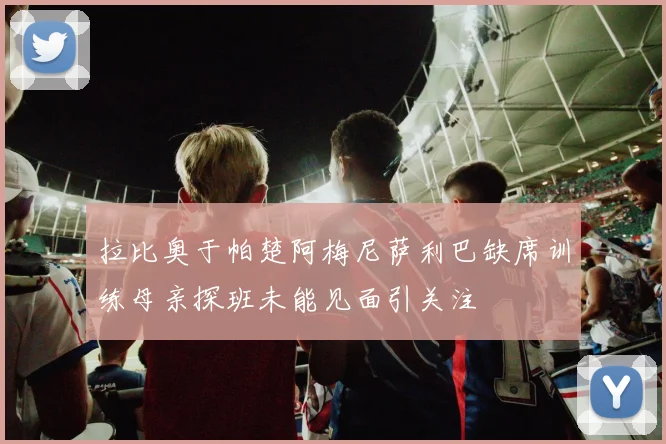 拉比奥于帕楚阿梅尼萨利巴缺席训练母亲探班未能见面引关注