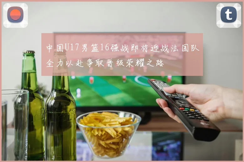 中国U17男篮16强战即将迎战法国队全力以赴争取晋级荣耀之路