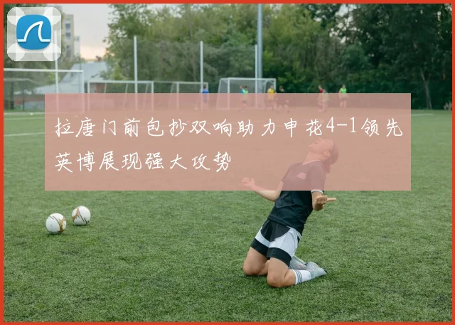 拉唐门前包抄双响助力申花4-1领先英博展现强大攻势
