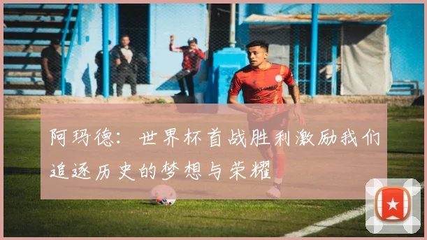 阿玛德：世界杯首战胜利激励我们追逐历史的梦想与荣耀