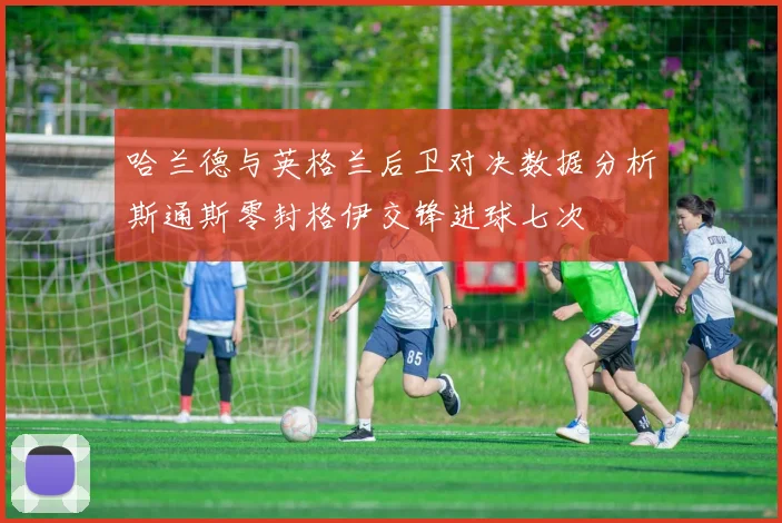 哈兰德与英格兰后卫对决数据分析斯通斯零封格伊交锋进球七次