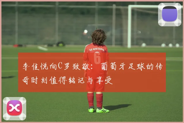 李佳悦向C罗致敬：葡萄牙足球的传奇时刻值得铭记与享受