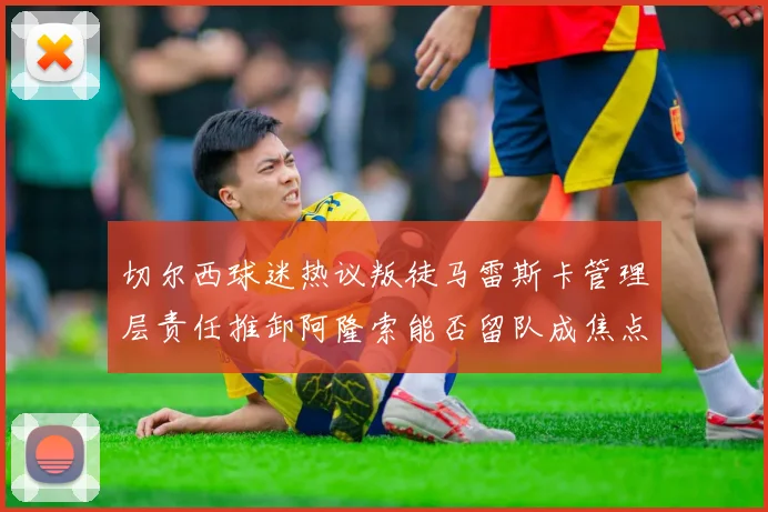 切尔西球迷热议叛徒马雷斯卡管理层责任推卸阿隆索能否留队成焦点