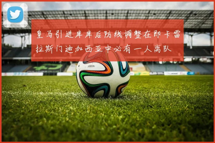 皇马引进库库后防线调整在即卡雷拉斯门迪加西亚中必有一人离队