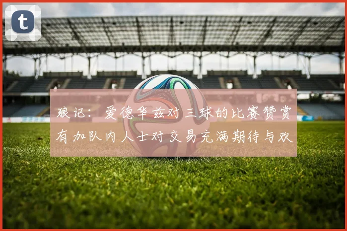 狼记：爱德华兹对三球的比赛赞赏有加队内人士对交易充满期待与欢欣