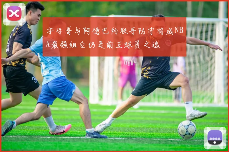 字母哥与阿德巴约联手防守将成NBA最强组合仍是前五球员之选