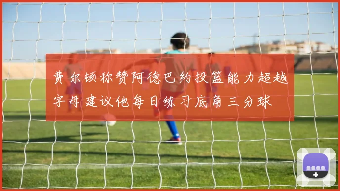 费尔顿称赞阿德巴约投篮能力超越字母建议他每日练习底角三分球
