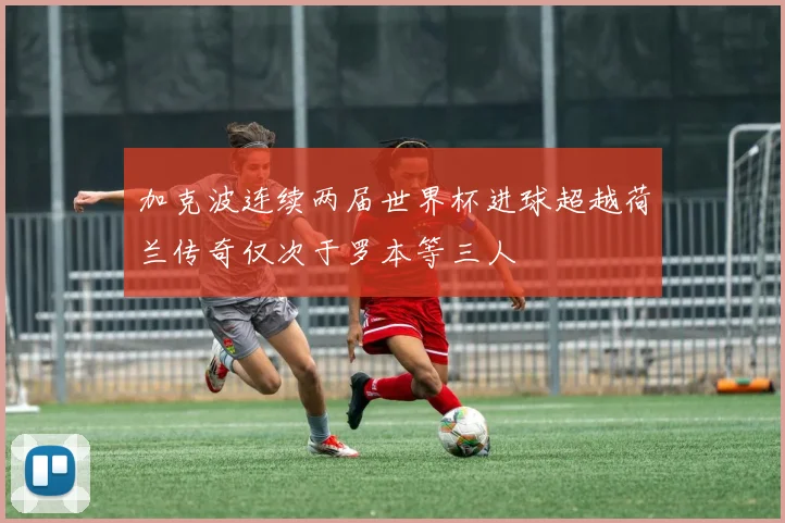 加克波连续两届世界杯进球超越荷兰传奇仅次于罗本等三人