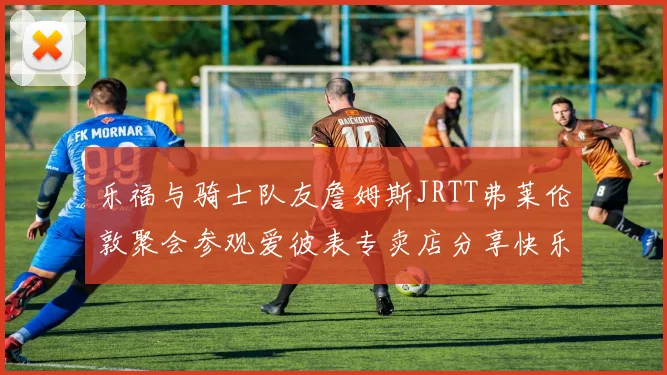 乐福与骑士队友詹姆斯JRTT弗莱伦敦聚会参观爱彼表专卖店分享快乐时光