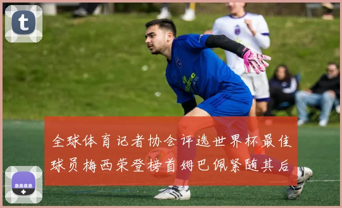 全球体育记者协会评选世界杯最佳球员梅西荣登榜首姆巴佩紧随其后贝林厄姆位列第三